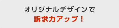 オリジナルデザインで訴求力アップ!